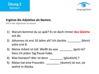 Übung 2
Exercise 2
Ergänze die Adjektive als Nomen.
Fill in the adjectives as nouns.
1) Warum kommst du so spät? Es ist doch immer das Gleiche
mit dir.
2) Johannes ist erst 10 Jahre alt? Ich dachte ________ (klein)
wäre erst 8.
3) Meine Arbeit ist toll. Weißt du was ________ (gut) ist?
Dass ich jeden Tag Pause habe.
4) Max heiratet? Wer ist denn ________ (glücklich) ?
5) Niklas hat eine Freundin. ________ (dumm) ist nur, sie
wohnt in Alaska.
 
