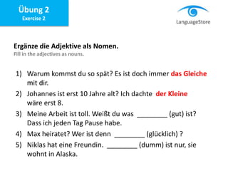 Übung 2
Exercise 2
Ergänze die Adjektive als Nomen.
Fill in the adjectives as nouns.
1) Warum kommst du so spät? Es ist doch immer das Gleiche
mit dir.
2) Johannes ist erst 10 Jahre alt? Ich dachte der Kleine
wäre erst 8.
3) Meine Arbeit ist toll. Weißt du was ________ (gut) ist?
Dass ich jeden Tag Pause habe.
4) Max heiratet? Wer ist denn ________ (glücklich) ?
5) Niklas hat eine Freundin. ________ (dumm) ist nur, sie
wohnt in Alaska.
 
