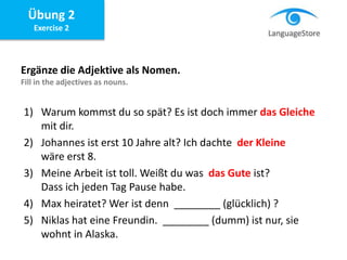 Übung 2
Exercise 2
Ergänze die Adjektive als Nomen.
Fill in the adjectives as nouns.
1) Warum kommst du so spät? Es ist doch immer das Gleiche
mit dir.
2) Johannes ist erst 10 Jahre alt? Ich dachte der Kleine
wäre erst 8.
3) Meine Arbeit ist toll. Weißt du was das Gute ist?
Dass ich jeden Tag Pause habe.
4) Max heiratet? Wer ist denn ________ (glücklich) ?
5) Niklas hat eine Freundin. ________ (dumm) ist nur, sie
wohnt in Alaska.
 