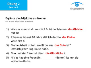 Übung 2
Exercise 2
Ergänze die Adjektive als Nomen.
Fill in the adjectives as nouns.
1) Warum kommst du so spät? Es ist doch immer das Gleiche
mit dir.
2) Johannes ist erst 10 Jahre alt? Ich dachte der Kleine
wäre erst 8.
3) Meine Arbeit ist toll. Weißt du was das Gute ist?
Dass ich jeden Tag Pause habe.
4) Max heiratet? Wer ist denn die Glückliche ?
5) Niklas hat eine Freundin. ________ (dumm) ist nur, sie
wohnt in Alaska.
 