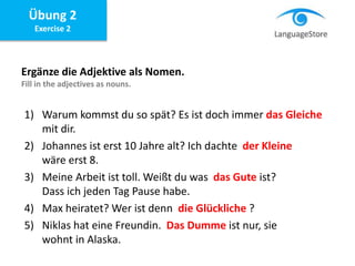 Übung 2
Exercise 2
Ergänze die Adjektive als Nomen.
Fill in the adjectives as nouns.
1) Warum kommst du so spät? Es ist doch immer das Gleiche
mit dir.
2) Johannes ist erst 10 Jahre alt? Ich dachte der Kleine
wäre erst 8.
3) Meine Arbeit ist toll. Weißt du was das Gute ist?
Dass ich jeden Tag Pause habe.
4) Max heiratet? Wer ist denn die Glückliche ?
5) Niklas hat eine Freundin. Das Dumme ist nur, sie
wohnt in Alaska.
 