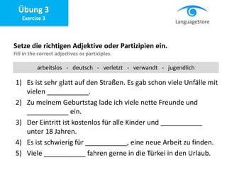 Übung 3
Exercise 3
Setze die richtigen Adjektive oder Partizipien ein.
Fill in the correct adjectives or participles.
1) Es ist sehr glatt auf den Straßen. Es gab schon viele Unfälle mit
vielen ___________.
2) Zu meinem Geburtstag lade ich viele nette Freunde und
___________ ein.
3) Der Eintritt ist kostenlos für alle Kinder und ___________
unter 18 Jahren.
4) Es ist schwierig für ___________, eine neue Arbeit zu finden.
5) Viele ___________ fahren gerne in die Türkei in den Urlaub.
arbeitslos - deutsch - verletzt - verwandt - jugendlich
 
