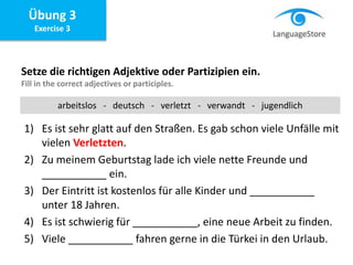 Übung 3
Exercise 3
Setze die richtigen Adjektive oder Partizipien ein.
Fill in the correct adjectives or participles.
1) Es ist sehr glatt auf den Straßen. Es gab schon viele Unfälle mit
vielen Verletzten.
2) Zu meinem Geburtstag lade ich viele nette Freunde und
___________ ein.
3) Der Eintritt ist kostenlos für alle Kinder und ___________
unter 18 Jahren.
4) Es ist schwierig für ___________, eine neue Arbeit zu finden.
5) Viele ___________ fahren gerne in die Türkei in den Urlaub.
arbeitslos - deutsch - verletzt - verwandt - jugendlich
 
