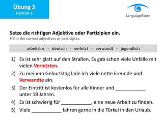 Übung 3
Exercise 3
Setze die richtigen Adjektive oder Partizipien ein.
Fill in the correct adjectives or participles.
1) Es ist sehr glatt auf den Straßen. Es gab schon viele Unfälle mit
vielen Verletzten.
2) Zu meinem Geburtstag lade ich viele nette Freunde und
Verwandte ein.
3) Der Eintritt ist kostenlos für alle Kinder und ___________
unter 18 Jahren.
4) Es ist schwierig für ___________, eine neue Arbeit zu finden.
5) Viele ___________ fahren gerne in die Türkei in den Urlaub.
arbeitslos - deutsch - verletzt - verwandt - jugendlich
 