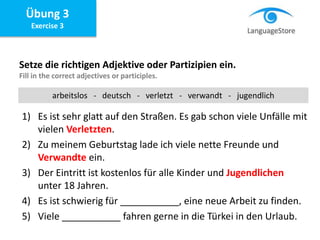 Übung 3
Exercise 3
Setze die richtigen Adjektive oder Partizipien ein.
Fill in the correct adjectives or participles.
1) Es ist sehr glatt auf den Straßen. Es gab schon viele Unfälle mit
vielen Verletzten.
2) Zu meinem Geburtstag lade ich viele nette Freunde und
Verwandte ein.
3) Der Eintritt ist kostenlos für alle Kinder und Jugendlichen
unter 18 Jahren.
4) Es ist schwierig für ___________, eine neue Arbeit zu finden.
5) Viele ___________ fahren gerne in die Türkei in den Urlaub.
arbeitslos - deutsch - verletzt - verwandt - jugendlich
 