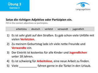 Übung 3
Exercise 3
Setze die richtigen Adjektive oder Partizipien ein.
Fill in the correct adjectives or participles.
1) Es ist sehr glatt auf den Straßen. Es gab schon viele Unfälle mit
vielen Verletzten.
2) Zu meinem Geburtstag lade ich viele nette Freunde und
Verwandte ein.
3) Der Eintritt ist kostenlos für alle Kinder und Jugendlichen
unter 18 Jahren.
4) Es ist schwierig für Arbeitslose, eine neue Arbeit zu finden.
5) Viele ___________ fahren gerne in die Türkei in den Urlaub.
arbeitslos - deutsch - verletzt - verwandt - jugendlich
 
