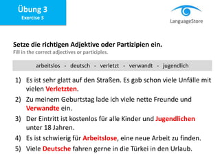 Übung 3
Exercise 3
Setze die richtigen Adjektive oder Partizipien ein.
Fill in the correct adjectives or participles.
1) Es ist sehr glatt auf den Straßen. Es gab schon viele Unfälle mit
vielen Verletzten.
2) Zu meinem Geburtstag lade ich viele nette Freunde und
Verwandte ein.
3) Der Eintritt ist kostenlos für alle Kinder und Jugendlichen
unter 18 Jahren.
4) Es ist schwierig für Arbeitslose, eine neue Arbeit zu finden.
5) Viele Deutsche fahren gerne in die Türkei in den Urlaub.
arbeitslos - deutsch - verletzt - verwandt - jugendlich
 
