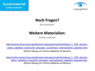 Zusatzmaterial
further material
Noch Fragen?
Any questions?
Weitere Materialien:
Further material:
http://online-lernen.levrai.de/deutsch-uebungen/rechtschreibung_5_7/29_deutsch_
ueben_adjektive_nomen/10_uebungen_ausnahmen_nominalisierte_adjektive.htm
(Online-Übung zum Thema Adjektive als Nomen)
http://online-lernen.levrai.de/deutsch-uebungen/rechtschreibung_5_7/29_deutsch_
ueben_adjektive_nomen/8_uebungen_nominalisierte_adjektive_beispiele.htm
(Online-Übung zum Thema Adjektive als Nomen)
 