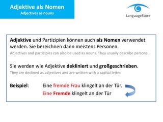 Adjektive und Partizipien können auch als Nomen verwendet
werden. Sie bezeichnen dann meistens Personen.
Adjectives and participles can also be used as nouns. They usually describe persons.
Sie werden wie Adjektive dekliniert und großgeschrieben.
They are declined as adjectives and are written with a capital letter.
Beispiel: Eine fremde Frau klingelt an der Tür.
Eine Fremde klingelt an der Tür
Adjektive als Nomen
Adjectives as nouns
 