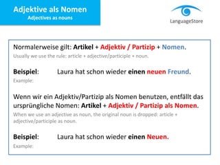Normalerweise gilt: Artikel + Adjektiv / Partizip + Nomen.
Usually we use the rule: article + adjective/participle + noun.
Beispiel: Laura hat schon wieder einen neuen Freund.
Example:
Wenn wir ein Adjektiv/Partizip als Nomen benutzen, entfällt das
ursprüngliche Nomen: Artikel + Adjektiv / Partizip als Nomen.
When we use an adjective as noun, the original noun is dropped: article +
adjective/participle as noun.
Beispiel: Laura hat schon wieder einen Neuen.
Example:
Adjektive als Nomen
Adjectives as nouns
 