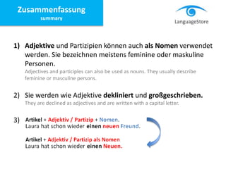 1) Adjektive und Partizipien können auch als Nomen verwendet
werden. Sie bezeichnen meistens feminine oder maskuline
Personen.
Adjectives and participles can also be used as nouns. They usually describe
feminine or masculine persons.
2) Sie werden wie Adjektive dekliniert und großgeschrieben.
They are declined as adjectives and are written with a capital letter.
3)
Zusammenfassung
summary
 