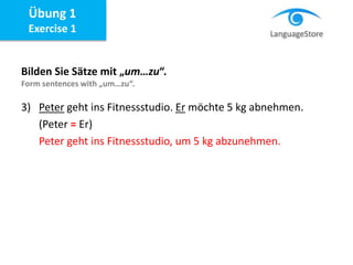 Bilden Sie Sätze mit „um…zu“.
Form sentences with „um…zu“.
Übung 1
Exercise 1
3) Peter geht ins Fitnessstudio. Er möchte 5 kg abnehmen.
(Peter = Er)
Peter geht ins Fitnessstudio, um 5 kg abzunehmen.
 