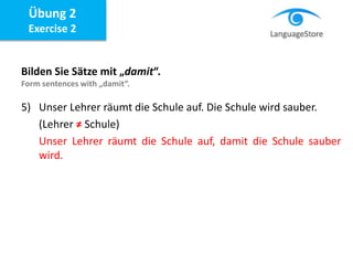 Bilden Sie Sätze mit „damit“.
Form sentences with „damit“.
5) Unser Lehrer räumt die Schule auf. Die Schule wird sauber.
(Lehrer ≠ Schule)
Unser Lehrer räumt die Schule auf, damit die Schule sauber
wird.
Übung 2
Exercise 2
 