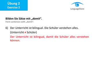 Bilden Sie Sätze mit „damit“.
Form sentences with „damit“.
6) Der Unterricht ist bilingual. Die Schüler verstehen alles.
(Unterricht ≠ Schüler)
Der Unterricht ist bilingual, damit die Schüler alles verstehen
können.
Übung 2
Exercise 2
 