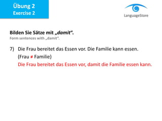 Bilden Sie Sätze mit „damit“.
Form sentences with „damit“.
7) Die Frau bereitet das Essen vor. Die Familie kann essen.
(Frau ≠ Familie)
Die Frau bereitet das Essen vor, damit die Familie essen kann.
Übung 2
Exercise 2
 