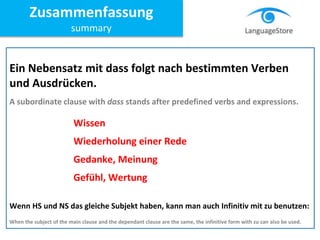 Ein Nebensatz mit dass folgt nach bestimmten Verben
und Ausdrücken.
A subordinate clause with dass stands after predefined verbs and expressions.
Wissen
Wiederholung einer Rede
Gedanke, Meinung
Gefühl, Wertung
Wenn HS und NS das gleiche Subjekt haben, kann man auch Infinitiv mit zu benutzen:
When the subject of the main clause and the dependant clause are the same, the infinitive form with zu can also be used.
Zusammenfassung
summary
 