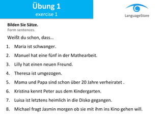 Weißt du schon, dass…
1. Maria ist schwanger.
2. Manuel hat eine fünf in der Mathearbeit.
3. Lilly hat einen neuen Freund.
4. Theresa ist umgezogen.
5. Mama und Papa sind schon über 20 Jahre verheiratet .
6. Kristina kennt Peter aus dem Kindergarten.
7. Luisa ist letztens heimlich in die Disko gegangen.
8. Michael fragt Jasmin morgen ob sie mit ihm ins Kino gehen will.
Bilden Sie Sätze.
Form sentences.
Übung 1
exercise 1
 