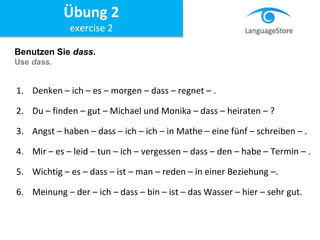 Benutzen Sie dass.
Use dass.
1. Denken – ich – es – morgen – dass – regnet – .
2. Du – finden – gut – Michael und Monika – dass – heiraten – ?
3. Angst – haben – dass – ich – ich – in Mathe – eine fünf – schreiben – .
4. Mir – es – leid – tun – ich – vergessen – dass – den – habe – Termin – .
5. Wichtig – es – dass – ist – man – reden – in einer Beziehung –.
6. Meinung – der – ich – dass – bin – ist – das Wasser – hier – sehr gut.
Übung 2
exercise 2
 