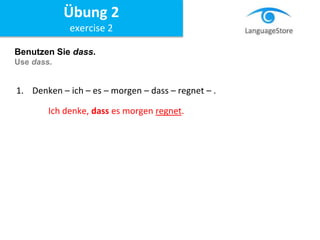 Benutzen Sie dass.
Use dass.
1. Denken – ich – es – morgen – dass – regnet – .
Ich denke, dass es morgen regnet.
Übung 2
exercise 2
 