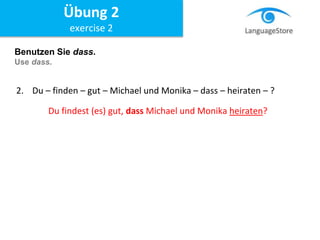 Benutzen Sie dass.
Use dass.
2. Du – finden – gut – Michael und Monika – dass – heiraten – ?
Du findest (es) gut, dass Michael und Monika heiraten?
Übung 2
exercise 2
 