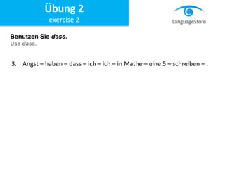 Benutzen Sie dass.
Use dass.
3. Angst – haben – dass – ich – ich – in Mathe – eine 5 – schreiben – .
Übung 2
exercise 2
 