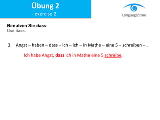 Benutzen Sie dass.
Use dass.
3. Angst – haben – dass – ich – ich – in Mathe – eine 5 – schreiben – .
Ich habe Angst, dass ich in Mathe eine 5 schreibe.
Übung 2
exercise 2
 
