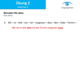 Benutzen Sie dass.
Use dass.
4. Mir – es – leid – tun – ich – vergessen – dass – den – habe – Termin – .
Mir tut es leid, dass ich den Termin vergessen habe.
Übung 2
exercise 2
 