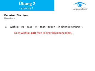 Benutzen Sie dass.
Use dass.
5. Wichtig – es – dass – ist – man – reden – in einer Beziehung –.
Es ist wichtig, dass man in einer Beziehung redet.
Übung 2
exercise 2
 