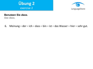 Benutzen Sie dass.
Use dass.
6. Meinung – der – ich – dass – bin – ist – das Wasser – hier – sehr gut.
Übung 2
exercise 2
 