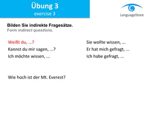 Bilden Sie indirekte Fragesätze.
Form indirect questions.
Weißt du, ...? Sie wollte wissen, ...
Kannst du mir sagen, ...? Er hat mich gefragt, ...
Ich möchte wissen, ... Ich habe gefragt, ...
Wie hoch ist der Mt. Everest?
Übung 3
exercise 3
 