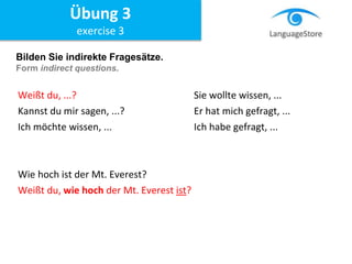 Bilden Sie indirekte Fragesätze.
Form indirect questions.
Weißt du, ...? Sie wollte wissen, ...
Kannst du mir sagen, ...? Er hat mich gefragt, ...
Ich möchte wissen, ... Ich habe gefragt, ...
Wie hoch ist der Mt. Everest?
Weißt du, wie hoch der Mt. Everest ist?
Übung 3
exercise 3
 