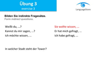 Bilden Sie indirekte Fragesätze.
Form indirect questions.
Weißt du, ...? Sie wollte wissen, ...
Kannst du mir sagen, ...? Er hat mich gefragt, ...
Ich möchte wissen, ... Ich habe gefragt, ...
In welcher Stadt steht der Tower?
Übung 3
exercise 3
 