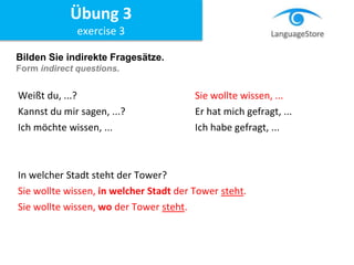Bilden Sie indirekte Fragesätze.
Form indirect questions.
Weißt du, ...? Sie wollte wissen, ...
Kannst du mir sagen, ...? Er hat mich gefragt, ...
Ich möchte wissen, ... Ich habe gefragt, ...
In welcher Stadt steht der Tower?
Sie wollte wissen, in welcher Stadt der Tower steht.
Sie wollte wissen, wo der Tower steht.
Übung 3
exercise 3
 