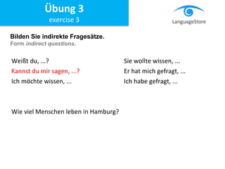 Bilden Sie indirekte Fragesätze.
Form indirect questions.
Weißt du, ...? Sie wollte wissen, ...
Kannst du mir sagen, ...? Er hat mich gefragt, ...
Ich möchte wissen, ... Ich habe gefragt, ...
Wie viel Menschen leben in Hamburg?
Übung 3
exercise 3
 