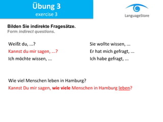 Bilden Sie indirekte Fragesätze.
Form indirect questions.
Weißt du, ...? Sie wollte wissen, ...
Kannst du mir sagen, ...? Er hat mich gefragt, ...
Ich möchte wissen, ... Ich habe gefragt, ...
Wie viel Menschen leben in Hamburg?
Kannst Du mir sagen, wie viele Menschen in Hamburg leben?
Übung 3
exercise 3
 