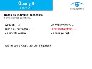 Bilden Sie indirekte Fragesätze.
Form indirect questions.
Weißt du, ...? Sie wollte wissen, ...
Kannst du mir sagen, ...? Er hat mich gefragt, ...
Ich möchte wissen, ... Ich habe gefragt, ...
Wie heißt die Hauptstadt von Bulgarien?
Übung 3
exercise 3
 