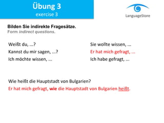 Bilden Sie indirekte Fragesätze.
Form indirect questions.
Weißt du, ...? Sie wollte wissen, ...
Kannst du mir sagen, ...? Er hat mich gefragt, ...
Ich möchte wissen, ... Ich habe gefragt, ...
Wie heißt die Hauptstadt von Bulgarien?
Er hat mich gefragt, wie die Hauptstadt von Bulgarien heißt.
Übung 3
exercise 3
 