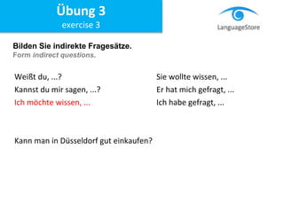 Bilden Sie indirekte Fragesätze.
Form indirect questions.
Weißt du, ...? Sie wollte wissen, ...
Kannst du mir sagen, ...? Er hat mich gefragt, ...
Ich möchte wissen, ... Ich habe gefragt, ...
Kann man in Düsseldorf gut einkaufen?
Übung 3
exercise 3
 
