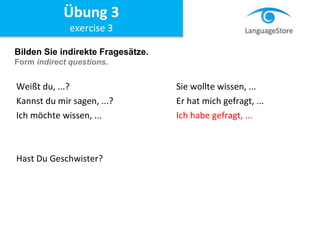 Bilden Sie indirekte Fragesätze.
Form indirect questions.
Weißt du, ...? Sie wollte wissen, ...
Kannst du mir sagen, ...? Er hat mich gefragt, ...
Ich möchte wissen, ... Ich habe gefragt, ...
Hast Du Geschwister?
Übung 3
exercise 3
 