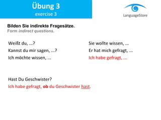 Bilden Sie indirekte Fragesätze.
Form indirect questions.
Weißt du, ...? Sie wollte wissen, ...
Kannst du mir sagen, ...? Er hat mich gefragt, ...
Ich möchte wissen, ... Ich habe gefragt, ...
Hast Du Geschwister?
Ich habe gefragt, ob du Geschwister hast.
Übung 3
exercise 3
 