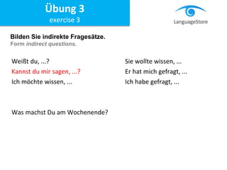 Bilden Sie indirekte Fragesätze.
Form indirect questions.
Weißt du, ...? Sie wollte wissen, ...
Kannst du mir sagen, ...? Er hat mich gefragt, ...
Ich möchte wissen, ... Ich habe gefragt, ...
Was machst Du am Wochenende?
Übung 3
exercise 3
 