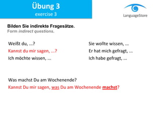 Bilden Sie indirekte Fragesätze.
Form indirect questions.
Weißt du, ...? Sie wollte wissen, ...
Kannst du mir sagen, ...? Er hat mich gefragt, ...
Ich möchte wissen, ... Ich habe gefragt, ...
Was machst Du am Wochenende?
Kannst Du mir sagen, was Du am Wochenende machst?
Übung 3
exercise 3
 