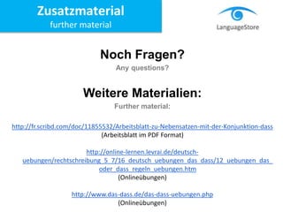 Noch Fragen?
Any questions?
Weitere Materialien:
Further material:
http://fr.scribd.com/doc/11855532/Arbeitsblatt-zu-Nebensatzen-mit-der-Konjunktion-dass
(Arbeitsblatt im PDF Format)
http://online-lernen.levrai.de/deutsch-
uebungen/rechtschreibung_5_7/16_deutsch_uebungen_das_dass/12_uebungen_das_
oder_dass_regeln_uebungen.htm
(Onlineübungen)
http://www.das-dass.de/das-dass-uebungen.php
(Onlineübungen)
Zusatzmaterial
further material
 