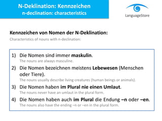 Kennzeichen von Nomen der N-Deklination:
Characteristics of nouns with n-declination:
N-Deklination: Kennzeichen
n-declination: characteristics
1) Die Nomen sind immer maskulin.
The nouns are always masculine.
2) Die Nomen bezeichnen meistens Lebewesen (Menschen
oder Tiere).
The nouns usually describe living creatures (human beings or animals).
3) Die Nomen haben im Plural nie einen Umlaut.
The nouns never have an umlaut in the plural form.
4) Die Nomen haben auch im Plural die Endung –n oder –en.
The nouns also have the ending –n or –en in the plural form.
 