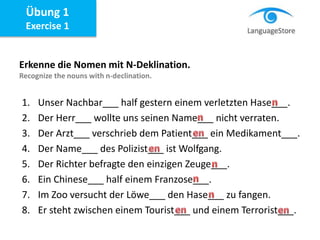 Übung 1
Exercise 1
Erkenne die Nomen mit N-Deklination.
Recognize the nouns with n-declination.
1. Unser Nachbar___ half gestern einem verletzten Hase___.
2. Der Herr___ wollte uns seinen Name___ nicht verraten.
3. Der Arzt___ verschrieb dem Patient___ ein Medikament___.
4. Der Name___ des Polizist___ ist Wolfgang.
5. Der Richter befragte den einzigen Zeuge___.
6. Ein Chinese___ half einem Franzose___.
7. Im Zoo versucht der Löwe___ den Hase___ zu fangen.
8. Er steht zwischen einem Tourist___ und einem Terrorist___.
 