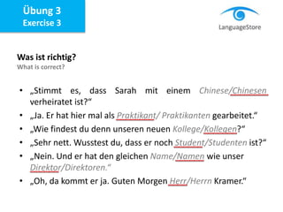 Übung 3
Exercise 3
Was ist richtig?
What is correct?
• „Stimmt es, dass Sarah mit einem Chinese/Chinesen
verheiratet ist?“
• „Ja. Er hat hier mal als Praktikant/ Praktikanten gearbeitet.“
• „Wie findest du denn unseren neuen Kollege/Kollegen?“
• „Sehr nett. Wusstest du, dass er noch Student/Studenten ist?“
• „Nein. Und er hat den gleichen Name/Namen wie unser
Direktor/Direktoren.“
• „Oh, da kommt er ja. Guten Morgen Herr/Herrn Kramer.“
 