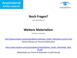 Zusatzmaterial
further material
Noch Fragen?
Any questions?
Weitere Materialien:
Further material:
http://www.schubert-verlag.de/aufgaben/uebungen_b2/b2_deklination-nomen1.htm
(Online-Übung zum Thema N-Deklination)
http://www.schubert-verlag.de/aufgaben/arbeitsblaetter_b2/b2_arbeitsblatt_kap3-
01.pdf
(Arbeitsblatt zum Thema N-Deklination im pdf-Format)
 