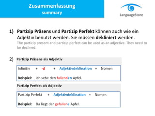1) Partizip Präsens und Partizip Perfekt können auch wie ein
Adjektiv benutzt werden. Sie müssen dekliniert werden.
The particip present and particip perfect can be used as an adjective. They need to
be declined.
2)
Zusammenfassung
summary
 