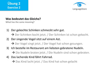 Übung 2
Exercise 2
Was bedeutet das Gleiche?
What has the same meaning?
1) Der gekochte Schinken schmeckt sehr gut.
 Der Schinken kocht jetzt. / Der Schinken ist schon gekocht.
2) Der singende Vogel sitzt auf einem Ast.
 Der Vogel singt jetzt. / Der Vogel hat schon gesungen.
3) Ich bestelle im Restaurant am liebsten gebratene Nudeln.
 Die Nudeln braten jetzt. / Die Nudeln sind schon gebraten.
4) Das lachende Kind fährt Fahrrad.
 Das Kind lacht jetzt. / Das Kind hat schon gelacht
 