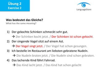 Übung 2
Exercise 2
Was bedeutet das Gleiche?
What has the same meaning?
1) Der gekochte Schinken schmeckt sehr gut.
 Der Schinken kocht jetzt. / Der Schinken ist schon gekocht.
2) Der singende Vogel sitzt auf einem Ast.
 Der Vogel singt jetzt. / Der Vogel hat schon gesungen.
3) Ich bestelle im Restaurant am liebsten gebratene Nudeln.
 Die Nudeln braten jetzt. / Die Nudeln sind schon gebraten.
4) Das lachende Kind fährt Fahrrad.
 Das Kind lacht jetzt. / Das Kind hat schon gelacht
 